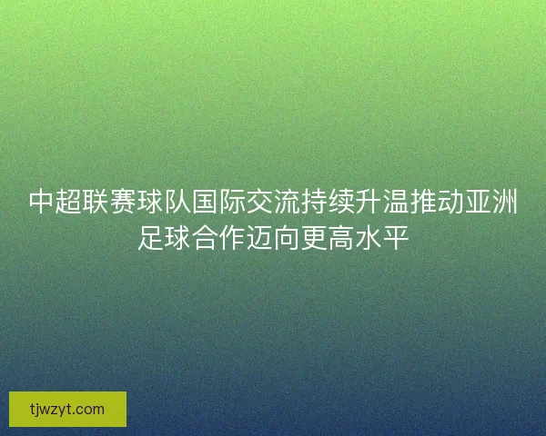中超联赛球队国际交流持续升温推动亚洲足球合作迈向更高水平
