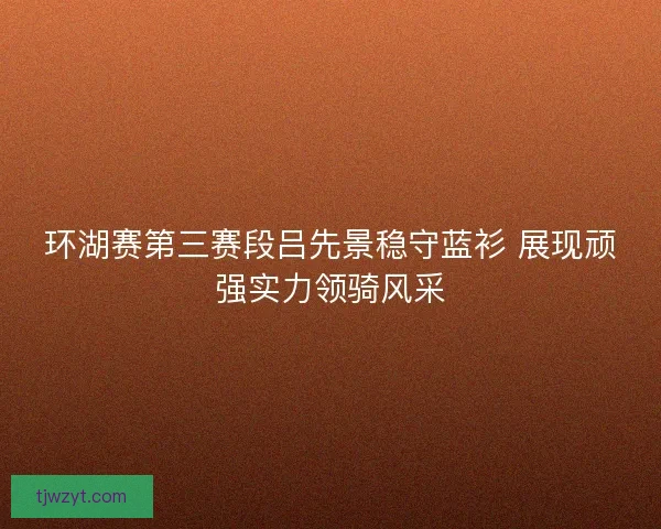 环湖赛第三赛段吕先景稳守蓝衫 展现顽强实力领骑风采