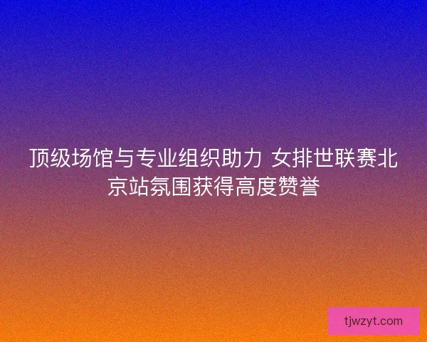 顶级场馆与专业组织助力 女排世联赛北京站氛围获得高度赞誉