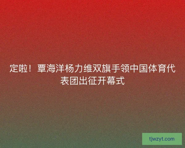 定啦！覃海洋杨力维双旗手领中国体育代表团出征开幕式
