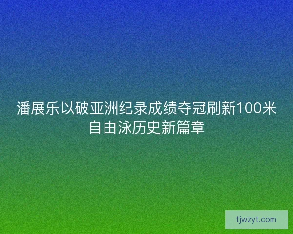 潘展乐以破亚洲纪录成绩夺冠刷新100米自由泳历史新篇章