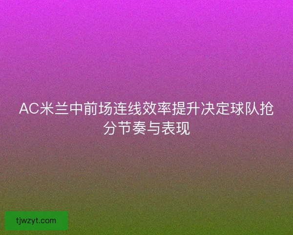 AC米兰中前场连线效率提升决定球队抢分节奏与表现